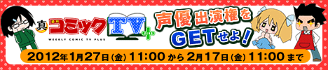 「真・週刊コミックＴＶ＋」 声優出演権をGETせよ！  2012年1月27日（金）11：00 から 2月17日（金）11：00 まで