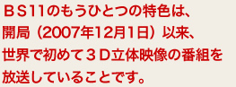 BS11のもうひとつの特色は、開局（2007年12月1日）以来、世界で初めて３Ｄ立体映像の番組を放送していることです。
