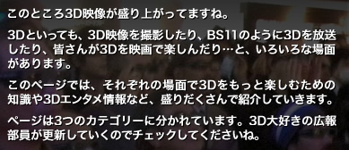 このところ3D映像が盛り上がってますね。3Dといっても、3D映像を撮影したり、BS11のように3Dを放送したり、皆さんが3Dを映画で楽しんだり…と、いろいろな場面があります。このページでは、それぞれの場面で3Dをもっと楽しむための知識や3Dエンタメ情報など、盛りだくさんで紹介していきます。ページは3つのカテゴリーに分かれています。3D大好きの広報部員が更新していくのでチェックしてくださいね。