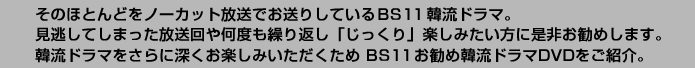 そのほとんどをノーカット放送でお送りしているBS11 韓流ドラマ。見逃してしまった放送回や何度も繰り返し「じっくり」楽しみたい方に是非お勧めします。韓流ドラマをさらに深くお楽しみいただくため BS11お勧め韓流ドラマDVDをご紹介。 