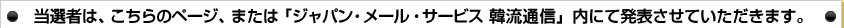 当選者は、こちらのページ、または「ジャパン・メール・サービス 韓流通信」内にて発表させていただきます。