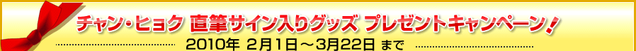 チャン・ヒョク 直筆サイン入りグッズ  プレゼントキャンペーン！　2010年 ２月１日～3月22日 まで