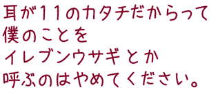 耳が11のカタチだからって 僕のことをイレブンウサギとか呼ぶのはやめてください。 耳が11のカタチだからって 僕のことをイレブンウサギとか呼ぶのはやめてください。