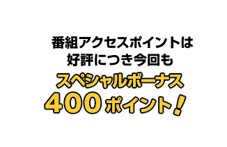番組アクセスポイントは好評につき今回も スペシャルボーナス400ポイント! 番組アクセスポイントは好評につき今回も スペシャルボーナス400ポイント!
