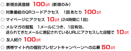 ○ 新規会員登録 100pt (新規のみ） ○ 対象番組のQRコードアクセス　1話あたり 100pt ○ マイページにアクセス 10pt (24時間に1回) ○ メルマガの閲覧　1メールにつき、1回有効。 送られてきたメールに表記されているURLにアクセスした段階で 10pt ○ 友人紹介 100pt ○ 携帯サイト内の個別プレゼントキャンペーンへの応募 50pt