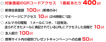 ○ 対象番組のQRコードアクセス　1番組あたり 400pt ○ 新規会員登録 100pt (新規のみ） ○ マイページにアクセス 10pt (24時間に1回) ○ メルマガの閲覧　1メールにつき、1回有効。 送られてきたメールに表記されているURLにアクセスした段階で 10pt ○ 友人紹介 100pt ○ 携帯サイト内の個別プレゼントキャンペーンへの応募 50pt