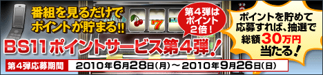 番組を見るだけでポイントが貯まる！！　BS11ポイントサービス第４弾！　抽選で 総額30万円当たる！　第４弾応募期間： 2010年6月28日（月）〜2010年9月26日（日）