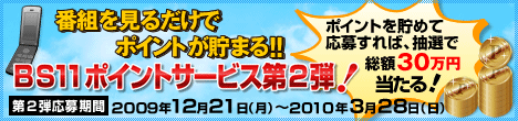 番組を見るだけでポイントが貯まる！！　BS11ポイントサービス第２弾！　抽選で 総額30万円当たる！　第２弾応募期間：2009年12月21日（月）〜2010年3月28日（日）