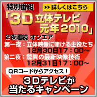 2010年のトレンド「３Ｄ」が分かる！ 特別番組「３Ｄ立体テレビ元年2010」 ２夜連続　オンエア（第一夜：立体映像に賭ける主役たち 12月30日17：00～／第二夜：驚異の最新映像技術 12月31日17：00～）
ＱＲコードからアクセス！３Ｄテレビが当たるキャンペーン