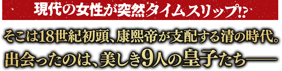 現代の女性が突然タイムスリップ!? そこは18世紀初頭、康熙帝が支配する清の時代。出会ったのは、美しき9人の皇子たち―