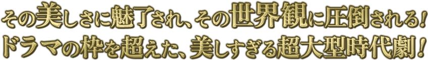 その美しさに魅了され、その世界観に圧倒される！ドラマの枠を超えた、美しすぎる超大型時代劇！