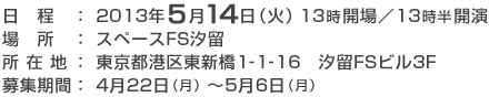 日程: 2013年5月14日(火)13時開場/13時半開演 / 場所: スペースFS汐留 / 所在地 : 東京都港区東新橋1-1-16 汐留FSビル3F / 募集期間: 4月22日(月)~5月6日(月)